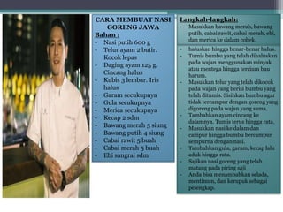 CARA MEMBUAT NASI
GORENG JAWA
Bahan :
- Nasi putih 600 g
- Telur ayam 2 butir.
Kocok lepas
- Daging ayam 125 g.
Cincang halus
- Kubis 3 lembar. Iris
halus
- Garam secukupnya
- Gula secukupnya
- Merica secukupnya
- Kecap 2 sdm
- Bawang merah 5 siung
- Bawang putih 4 siung
- Cabai rawit 5 buah
- Cabai merah 5 buah
- Ebi sangrai sdm
- haluskan hingga benar-benar halus.
- Tumis bumbu yang telah dihaluskan
pada wajan menggunakan minyak
atau mentega hingga tercium bau
harum.
- Masukkan telur yang telah dikocok
pada wajan yang berisi bumbu yang
telah ditumis. Sisihkan bumbu agar
tidak tercampur dengan goreng yang
digoreng pada wajan yang sama.
- Tambahkan ayam cincang ke
dalamnya. Tumis terus hingga rata.
- Masukkan nasi ke dalam dan
campur hingga bumbu bercampur
sempurna dengan nasi.
- Tambahkan gula, garam, kecap lalu
aduk hingga rata.
- Sajikan nasi goreng yang telah
matang pada piring saji
- Anda bisa menambahkan selada,
mentimun, dan kerupuk sebagai
pelengkap.
Langkah-langkah:
- Masukkan bawang merah, bawang
putih, cabai rawit, cabai merah, ebi,
dan merica ke dalam cobek.
 