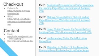 Check-out
● Flutter-to-ﬂy:
https://ﬂutter-to-ﬂy.ﬁrebas
eapp.com/#/
● Github :
https://github.com/ptyagic
odecamp/x-ﬂutter-landingp
age
Contact
● Email:
ptyagicodecamp@gmail.com
● Twitter: @ptyagi13
● Blog:https://priyankatyagi.dev
Part 1: Designing Cross platform Flutter prototype
for Landing Page (Web-Hummingbird, Android,
iOS)
Part 2: Making Cross-platform Flutter Landing
Page Responsive (Web-Hummingbird, Android,
iOS)
Part 3: Using Flutter Themes for Cross-platform
Landing Page (Web-Hummingbird, Android, iOS)
Part 4: Implementing Flutter FactsBot using
DialogFlow
Part 5: Migrating to Flutter 1.9: Implementing
Cross-platform Firebase Login in Flutter Apps
 