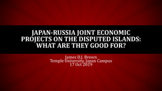 JAPAN-RUSSIA JOINT ECONOMIC
PROJECTS ON THE DISPUTED ISLANDS:
WHAT ARE THEY GOOD FOR?
James D.J. Brown
Temple University, Japan Campus
17 Oct 2019
 