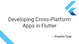 ~ Priyanka Tyagi
Developing Cross-Platform
Apps in Flutter
 