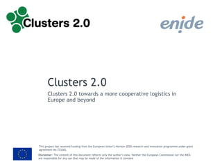 Disclaimer: The content of this document reflects only the author’s view. Neither the European Commission nor the INEA
are responsible for any use that may be made of the information it contains
This project has received funding from the European Union’s Horizon 2020 research and innovation programme under grant
agreement No 723265.
Clusters 2.0
Clusters 2.0 towards a more cooperative logistics in
Europe and beyond
 