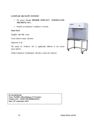 10 Amjad Khan Afridi
LAMINAR AIR FLOW SYSTEMS
• Air passes through HIGHER EFFICACY PARTICULATE
AIR (HEPA) filters.
• Natural or mechanical ventilation of rooms.
Some Facts
Sunlight with little water:
Cause death to many microbes
Dispersed in air
The purity of, “Outdoor Air” is significantly different to the closed
space indoors
Outdoor dispersal of pathogenic microbes causes less diseases.
Dr. Kashif Bashir
Notes: M.PHIL (Microbiology), 2nd
Semester
Chapter # 03 , AERO-MICROBIOLOGY
Date: 29th
September, 2019
 