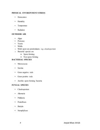 3 Amjad Khan Afridi
PHYSICAL ENVIRONMENT STRESS
• Desiccation
• Humidity
• Temperature
• Radiation
OUTDOOR AIR
• Algae
• Protozoa
• Yeasts
• Molds
o Mold spore are predominant, e.g. clasdosporium
o Bacterial species are
 Spore forming
 Non-spore forming
BACTERIAL SPECIES
• Micrococcus
• Sarcina
• Gram negative rods
• Gram positive rods
• Aerobic spore forming bacteria
FUNGAL SPECIES
• Clasdosporium
• Alternaria
• Pullularia
• Penicillium
• Batrytis
• Stemphylium
 