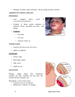 6 Amjad Khan Afridi
• Pathogenic for plants, animal and human and also damage inanimate materials.
AIRBORNE BACTERIAL DISEASES
DIPHTHERIA
• Acute contagious disease caused by
cornynebacterium diphtheriae
• Formation of fibrous pseudo membrane on
respiratory mucosa, myocardial and neural tissue
damage.
• Symptoms:
• Sore throat
• Low fever
• Cutaneous lesions etc.
TUBERCULOSIS
• Caused by Mycobacterium tuberculosis,
• Initiated by inhalation
SYMPTOMS
• Chronic cough
• Blood tinged sputum
• Night sweats
• Weight loss etc.
MENINGITIS
Meninges, singular meninx, three membranous
envelopes—pia mater, arachnoid, and dura mater—that
surround the brain and spinal cord
Phonophobia is a fear of loud sounds.
• Caused by Neisseria meningitidis
• Inflammation or infection of meninges.
 