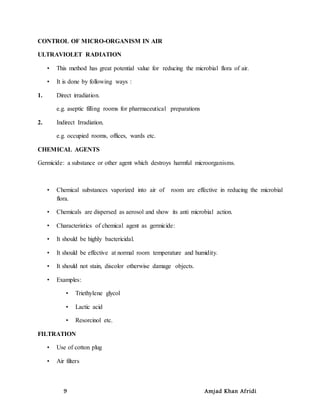 9 Amjad Khan Afridi
CONTROL OF MICRO-ORGANISM IN AIR
ULTRAVIOLET RADIATION
• This method has great potential value for reducing the microbial flora of air.
• It is done by following ways :
1. Direct irradiation.
e.g. aseptic filling rooms for pharmaceutical preparations
2. Indirect Irradiation.
e.g. occupied rooms, offices, wards etc.
CHEMICAL AGENTS
Germicide: a substance or other agent which destroys harmful microorganisms.
• Chemical substances vaporized into air of room are effective in reducing the microbial
flora.
• Chemicals are dispersed as aerosol and show its anti microbial action.
• Characteristics of chemical agent as germicide:
• It should be highly bactericidal.
• It should be effective at normal room temperature and humidity.
• It should not stain, discolor otherwise damage objects.
• Examples:
• Triethylene glycol
• Lactic acid
• Resorcinol etc.
FILTRATION
• Use of cotton plug
• Air filters
 