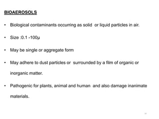 BIOAEROSOLS
• Biological contaminants occurring as solid or liquid particles in air.
• Size :0.1 -100µ
• May be single or aggregate form
• May adhere to dust particles or surrounded by a film of organic or
inorganic matter.
• Pathogenic for plants, animal and human and also damage inanimate
materials.
24
 