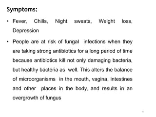 Symptoms:
• Fever, Chills, Night sweats, Weight loss,
Depression
• People are at risk of fungal infections when they
are taking strong antibiotics for a long period of time
because antibiotics kill not only damaging bacteria,
but healthy bacteria as well. This alters the balance
of microorganisms in the mouth, vagina, intestines
and other places in the body, and results in an
overgrowth of fungus
35
 