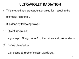 ULTRAVIOLET RADIATION
• This method has great potential value for reducing the
microbial flora of air.
• It is done by following ways :
1. Direct irradiation.
e.g. aseptic filling rooms for pharmaceutical preparations
2. Indirect Irradiation.
e.g. occupied rooms, offices, wards etc.
39
 