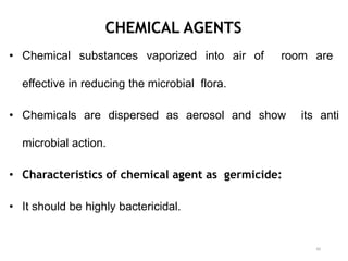 CHEMICAL AGENTS
• Chemical substances vaporized into air of room are
effective in reducing the microbial flora.
• Chemicals are dispersed as aerosol and show its anti
microbial action.
• Characteristics of chemical agent as germicide:
• It should be highly bactericidal.
40
 