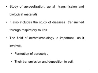• Study of aerosolization, aerial transmission and
biological materials.
• It also includes the study of diseases transmitted
through respiratory routes.
• The field of aeromicrobiology is important as it
involves,
• Formation of aerosols .
• Their transmission and deposition in soil.
5
 