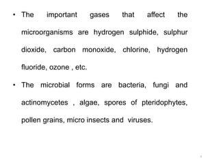 • The important gases that affect the
microorganisms are hydrogen sulphide, sulphur
dioxide, carbon monoxide, chlorine, hydrogen
fluoride, ozone , etc.
• The microbial forms are bacteria, fungi and
actinomycetes , algae, spores of pteridophytes,
pollen grains, micro insects and viruses.
6
 