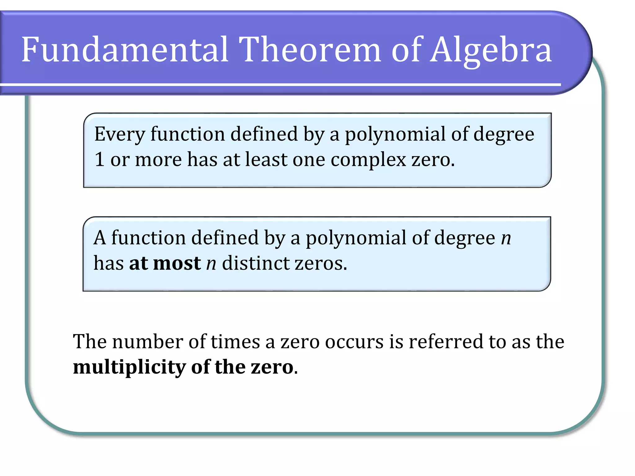 Fundamental Theorem of Algebra
The number of times a zero occurs is referred to as the
multiplicity of the zero.
Every function defined by a polynomial of degree
1 or more has at least one complex zero.
A function defined by a polynomial of degree n
has at most n distinct zeros.
 