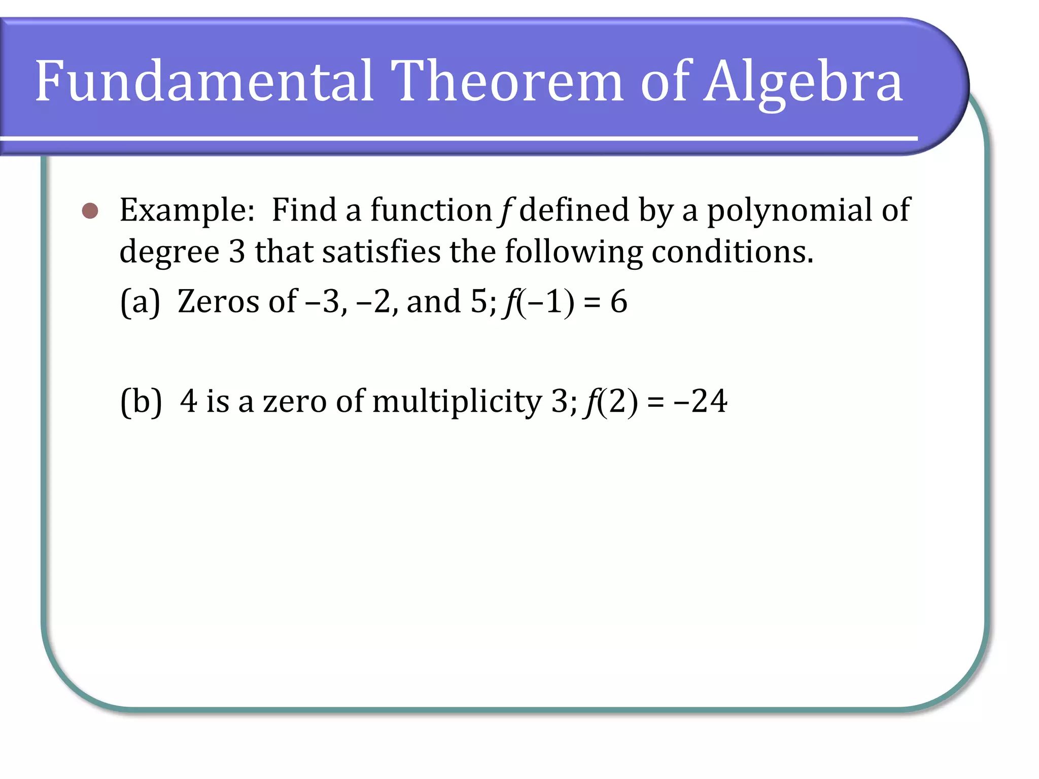 Fundamental Theorem of Algebra
 Example: Find a function f defined by a polynomial of
degree 3 that satisfies the following conditions.
(a) Zeros of –3, –2, and 5; f–1 = 6
(b) 4 is a zero of multiplicity 3; f2 = –24
 