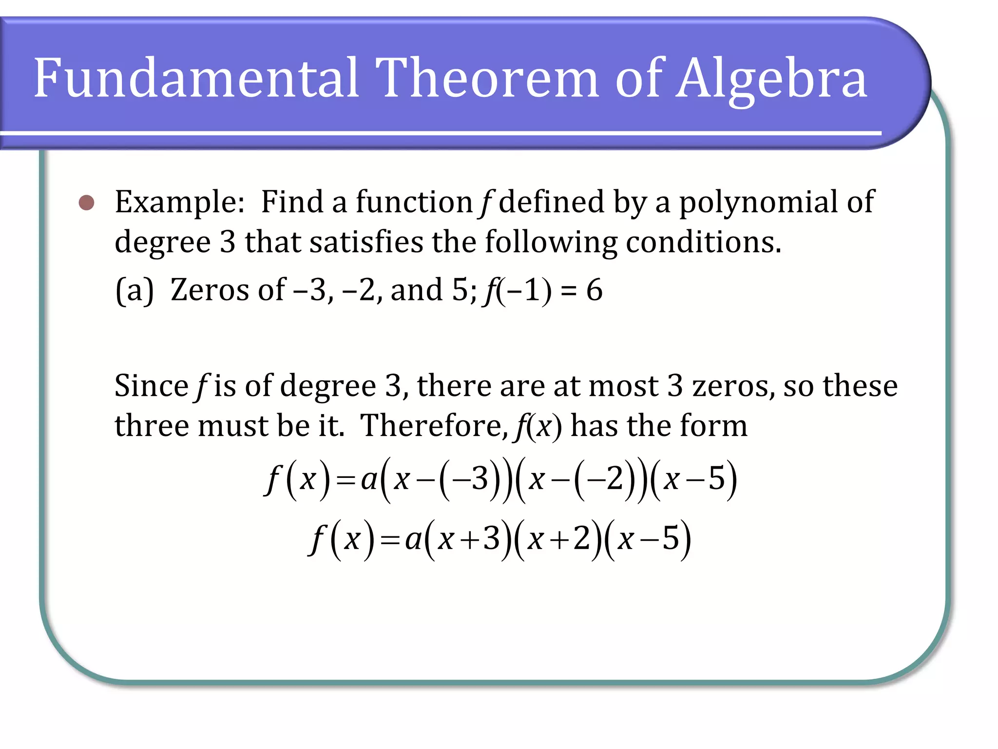 Fundamental Theorem of Algebra
 Example: Find a function f defined by a polynomial of
degree 3 that satisfies the following conditions.
(a) Zeros of –3, –2, and 5; f–1 = 6
Since f is of degree 3, there are at most 3 zeros, so these
three must be it. Therefore, fx has the form
        3 2 5f x a x x x
             3 2 5f x a x x x
 