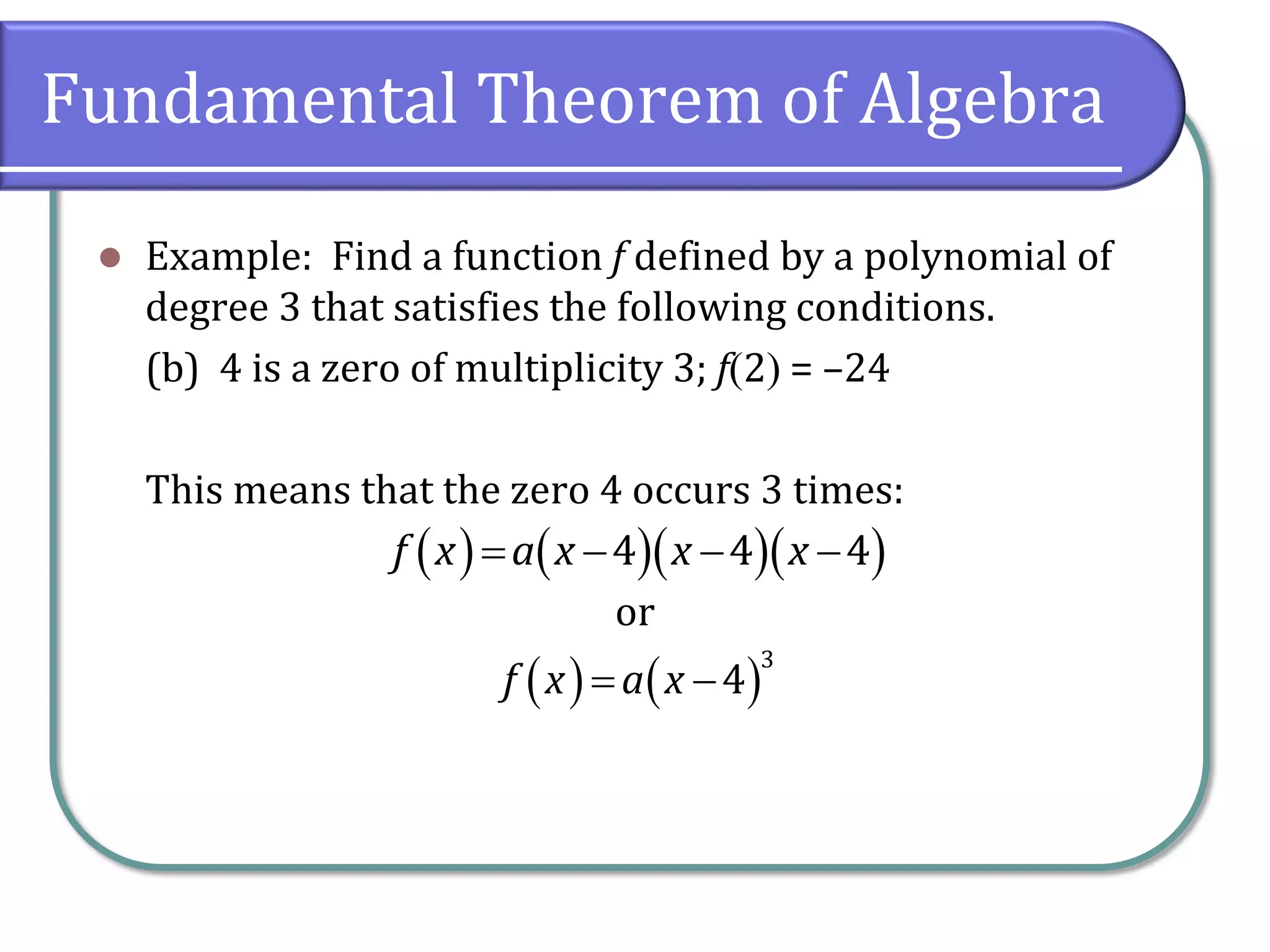 Fundamental Theorem of Algebra
 Example: Find a function f defined by a polynomial of
degree 3 that satisfies the following conditions.
(b) 4 is a zero of multiplicity 3; f2 = –24
This means that the zero 4 occurs 3 times:
or
        4 4 4f x a x x x
    
3
4f x a x
 