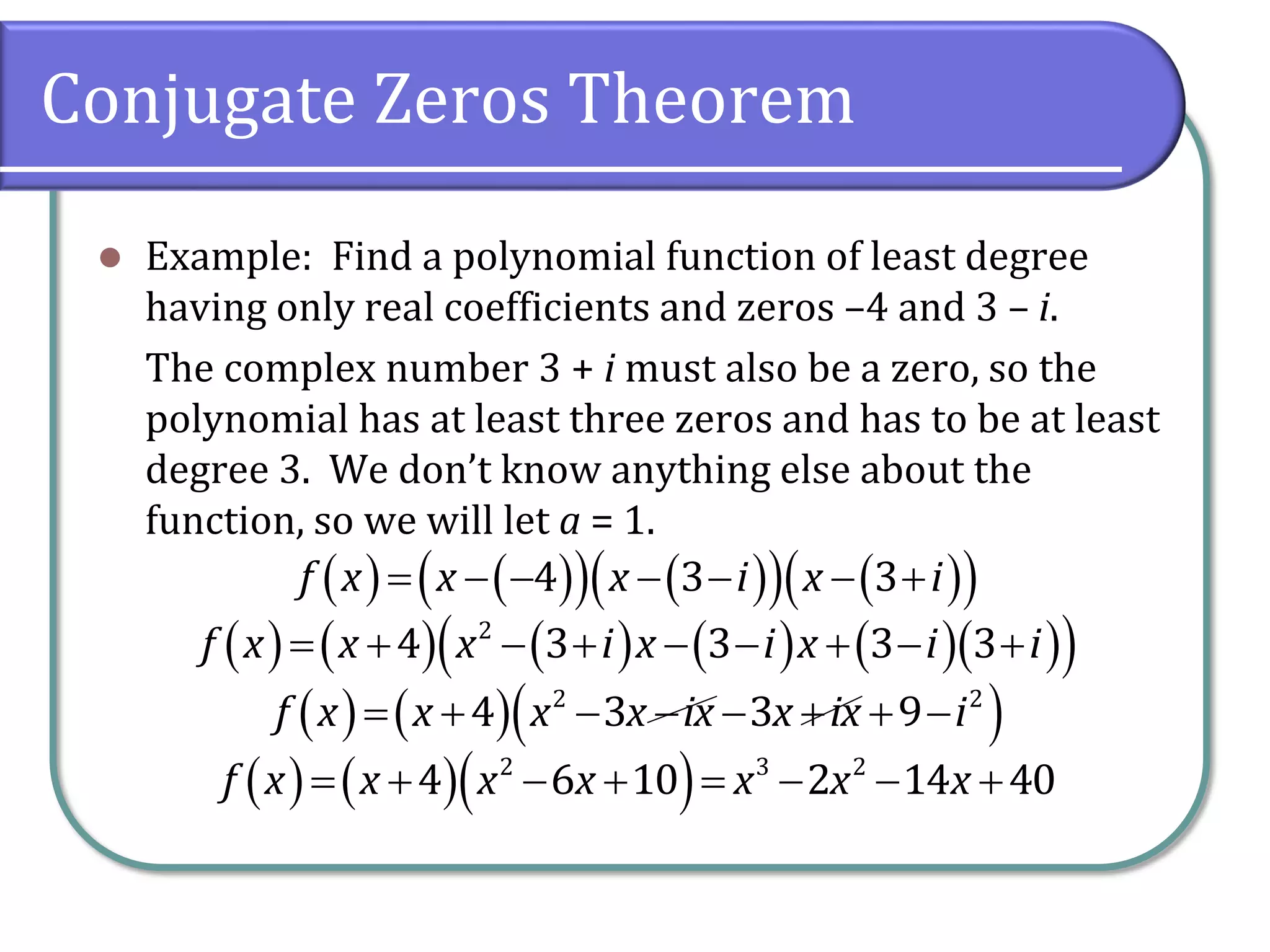 Conjugate Zeros Theorem
 Example: Find a polynomial function of least degree
having only real coefficients and zeros –4 and 3 – i.
The complex number 3 + i must also be a zero, so the
polynomial has at least three zeros and has to be at least
degree 3. We don’t know anything else about the
function, so we will let a = 1.
                4 3 3f x x x i x i
                   2
4 3 3 3 3f x x x i x i x i i
    2 2
4 3 3 9f x x x x ix x ix i       
           2 3 2
4 6 10 2 14 40f x x x x x x x
 