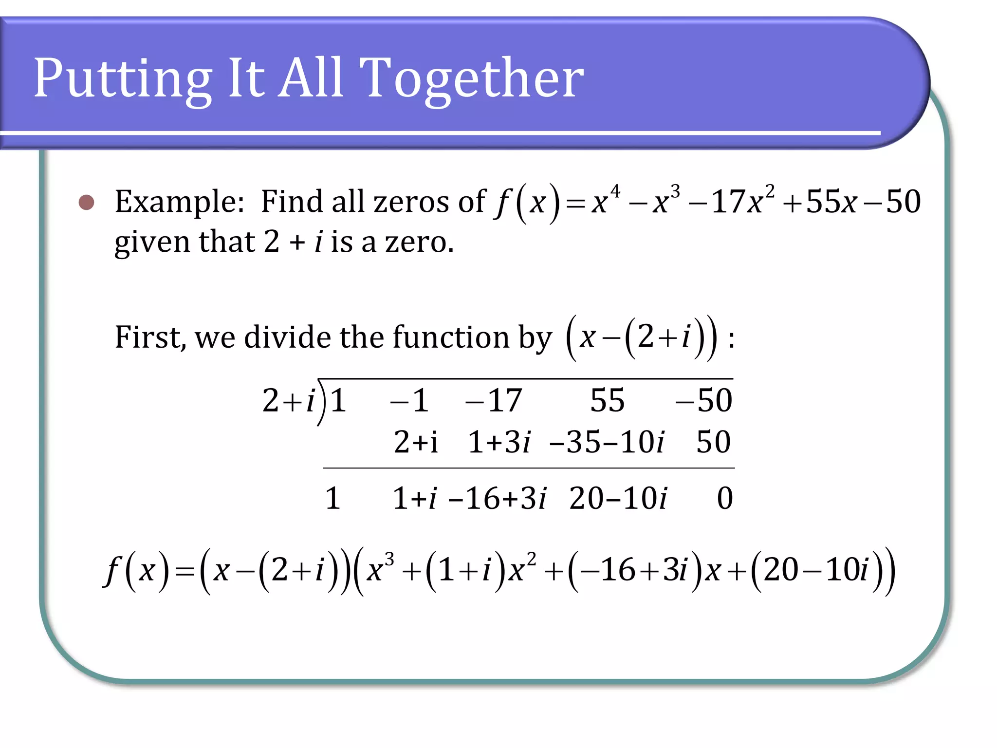 Putting It All Together
 Example: Find all zeros of
given that 2 + i is a zero.
First, we divide the function by :
     4 3 2
17 55 50f x x x x x
   2x i
   2 1 1 17 55 50i
1
2+i
1+i
1+3i
–16+3i
–35–10i
20–10i
50
0
                    3 2
2 1 16 3 20 10f x x i x i x i x i
 