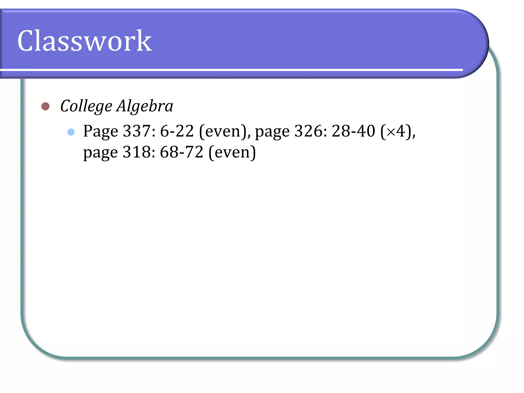 Classwork
 College Algebra
 Page 337: 6-22 (even), page 326: 28-40 (4),
page 318: 68-72 (even)
 