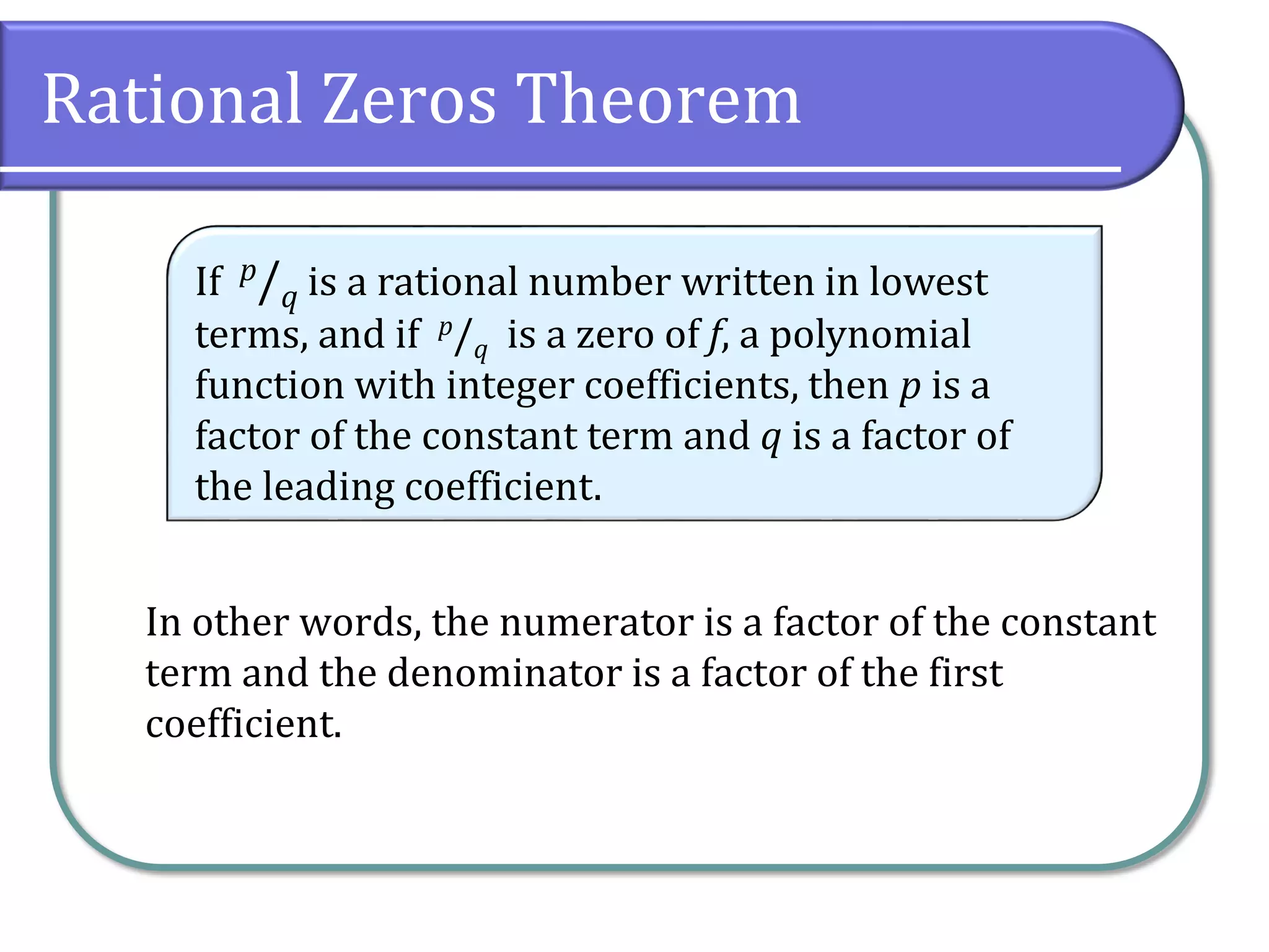 Rational Zeros Theorem
In other words, the numerator is a factor of the constant
term and the denominator is a factor of the first
coefficient.
If p/q is a rational number written in lowest
terms, and if p/q is a zero of f, a polynomial
function with integer coefficients, then p is a
factor of the constant term and q is a factor of
the leading coefficient.
 