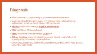 Diagnosis
• Blood pressure: >140/90mmHg in 3 consecutive measurements
• Suspicion: Resistant hypertension, very high pressure >180/120mmHg,
sudden/early onset, no family history of hypertension
• History (medication history), physical examination
• ECG: LVH (deep QRS complexes),
• Echo: determine LV muscle mass, CXR: LVH
• Kidney function: urine stick test (protein and blood), renal USG, renal
arteriography, 24h urinary metanephrines
• Serum urea, creatinine, electrolytes, aldosterone, cortisol, renin,TSH, glucose,
LDL, HDL, cholesterol,
 