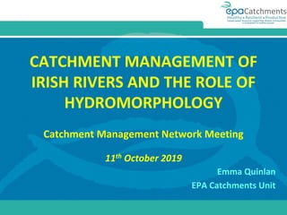 CATCHMENT MANAGEMENT OF
IRISH RIVERS AND THE ROLE OF
HYDROMORPHOLOGY
Catchment Management Network Meeting
11th October 2019
Emma Quinlan
EPA Catchments Unit
 
