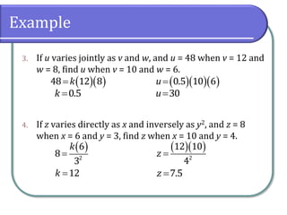 Example
3. If u varies jointly as v and w, and u = 48 when v = 12 and
w = 8, find u when v = 10 and w = 6.
4. If z varies directly as x and inversely as y2, and z = 8
when x = 6 and y = 3, find z when x = 10 and y = 4.
  48 12 8k
0.5k 
   0.5 10 6u
30u
 
2
6
8
3
k

12k 
  
2
12 10
4
z 
7.5z 
 