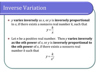Inverse Variation
 y varies inversely as x, or y is inversely proportional
to x, if there exists a nonzero real number k, such that
 Let n be a positive real number. Then y varies inversely
as the nth power of x, or y is inversely proportional to
the nth power of x, if there exists a nonzero real
number k such that
k
y
x

n
k
y
x

 