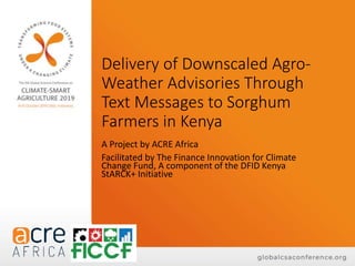 Delivery of Downscaled Agro-
Weather Advisories Through
Text Messages to Sorghum
Farmers in Kenya
A Project by ACRE Africa
Facilitated by The Finance Innovation for Climate
Change Fund, A component of the DFID Kenya
StARCK+ Initiative
 
