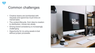 • Creative teams are bombarded with
requests and spend too much time on
menial tasks
• The content lifecycle, from idea to creation
to distribution, moves too slowly
• Driving brand consistency is increasingly
challenging
• Opportunity for re-using assets is lost
without proper processes
Common challenges
 