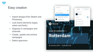 Easy creation
• Import designs from Sketch and
Photoshop
• Lock brand elements (logos,
colors and fonts)
• Organize in campaigns and
channels
• Create, update and archive
campaigns
• Select approvers
 