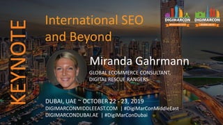 Miranda Gahrmann
GLOBAL ECOMMERCE CONSULTANT,
DIGITAL RESCUE RANGERS
DUBAI, UAE ~ OCTOBER 22 - 23, 2019
DIGIMARCONMIDDLEEAST.COM | #DigiMarConMiddleEast
DIGIMARCONDUBAI.AE | #DigiMarConDubai
International SEO
and Beyond
KEYNOTE
 