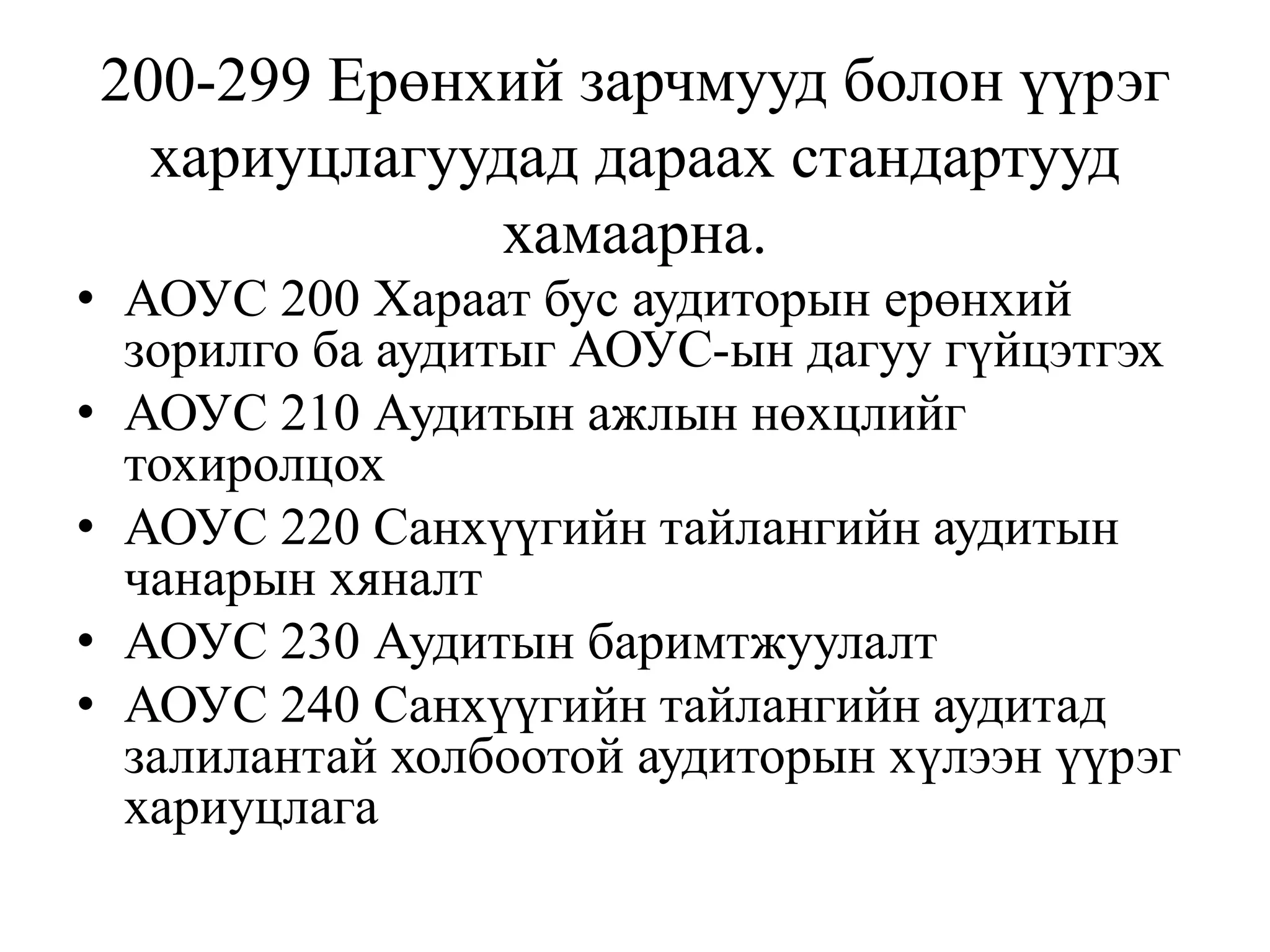 200-299 Ерөнхий зарчмууд болон үүрэг
хариуцлагуудад дараах стандартууд
хамаарна.
• АОУС 200 Хараат бус аудиторын ерөнхий
зорилго ба аудитыг АОУС-ын дагуу гүйцэтгэх
• АОУС 210 Аудитын ажлын нөхцлийг
тохиролцох
• АОУС 220 Санхүүгийн тайлангийн аудитын
чанарын хяналт
• АОУС 230 Аудитын баримтжуулалт
• АОУС 240 Санхүүгийн тайлангийн аудитад
залилантай холбоотой аудиторын хүлээн үүрэг
хариуцлага
 