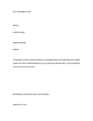 CALI,NOVIEMBRE 07 2019
MEDICO
CESAR PIPICANO
GERENTE GENERAL
PEREIRA
EL PRESENTEES CON EL FIN DE INVITARLEAL XIICONGRESOANUAL DE TECNOLOGIA QUE TENDRA
LUGAR EN EL HOTEL INTERCONTINENTAL,CALI,ELDIA 20 DEL PRESENTE MES. EL ACTO INICIARA A
ALS 8 A.M Y SU Nº DE SILLA ES 6 .
ESPERAMOSSU ASISTENCIA,ZOILA VACA DECORRAL.
GERENTE A.R.TCALI
 