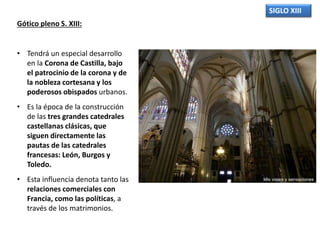 SIGLO XIII
Gótico pleno S. XIII:
• Tendrá un especial desarrollo
en la Corona de Castilla, bajo
el patrocinio de la corona y de
la nobleza cortesana y los
poderosos obispados urbanos.
• Es la época de la construcción
de las tres grandes catedrales
castellanas clásicas, que
siguen directamente las
pautas de las catedrales
francesas: León, Burgos y
Toledo.
• Esta influencia denota tanto las
relaciones comerciales con
Francia, como las políticas, a
través de los matrimonios.
 