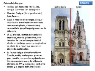 Catedral de Burgos:
• Iniciada con Fernando III en 1221,
aunque sus torres son del siglo XV.
• Maestro Enrique (de origen francés),
Juan Pérez…
• Sigue el modelo de Bourges, aunque
modificado: tres naves con transepto
marcado en planta, cabedera muy
desarrollada y capillas poligonales en la
cabecera.
• En su interior, los tres pisos clásicos:
arquerías, triforio y claristorio, con
bóvedas de crucería sexpartitas (al
añadir un espinazo, o nervio longitudinal
en el eje de la nave) que apoyan en
pilares baquetonados.
• Su fachada sigue el modelo clásico
francés, en H y varios pisos y con un
gran rosetón, aunque las agujas de sus
torres son posteriores, de influencia
alemana (S. XV) y también el cimborrio
calado y la capilla del Condestable.
SIGLO XIII
Notre Dame Burgos
 