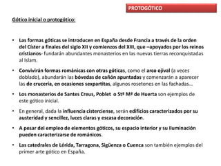 PROTOGÓTICO
Gótico inicial o protogótico:
• Las formas góticas se introducen en España desde Francia a través de la orden
del Císter a finales del siglo XII y comienzos del XIII, que –apoyados por los reinos
cristianos- fundarán abundantes monasterios en las nuevas tierras reconquistadas
al Islam.
• Convivirán formas románicas con otras góticas, como el arco ojival (a veces
doblado), abundarán las bóvedas de cañón apuntadas y comenzarán a aparecer
las de crucería, en ocasiones sexpartitas, algunos rosetones en las fachadas…
• Los monasterios de Santes Creus, Poblet o Stª Mª de Huerta son ejemplos de
este gótico inicial.
• En general, dada la influencia cisterciense, serán edificios caracterizados por su
austeridad y sencillez, luces claras y escasa decoración.
• A pesar del empleo de elementos góticos, su espacio interior y su iluminación
pueden caracterizarse de románicos.
• Las catedrales de Lérida, Tarragona, Sigüenza o Cuenca son también ejemplos del
primer arte gótico en España.
 