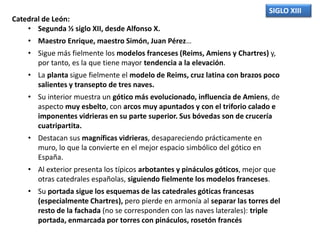 SIGLO XIII
Catedral de León:
• Segunda ½ siglo XII, desde Alfonso X.
• Maestro Enrique, maestro Simón, Juan Pérez…
• Sigue más fielmente los modelos franceses (Reims, Amiens y Chartres) y,
por tanto, es la que tiene mayor tendencia a la elevación.
• La planta sigue fielmente el modelo de Reims, cruz latina con brazos poco
salientes y transepto de tres naves.
• Su interior muestra un gótico más evolucionado, influencia de Amiens, de
aspecto muy esbelto, con arcos muy apuntados y con el triforio calado e
imponentes vidrieras en su parte superior. Sus bóvedas son de crucería
cuatripartita.
• Destacan sus magníficas vidrieras, desapareciendo prácticamente en
muro, lo que la convierte en el mejor espacio simbólico del gótico en
España.
• Al exterior presenta los típicos arbotantes y pináculos góticos, mejor que
otras catedrales españolas, siguiendo fielmente los modelos franceses.
• Su portada sigue los esquemas de las catedrales góticas francesas
(especialmente Chartres), pero pierde en armonía al separar las torres del
resto de la fachada (no se corresponden con las naves laterales): triple
portada, enmarcada por torres con pináculos, rosetón francés
 