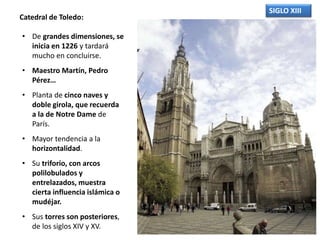 SIGLO XIII
Catedral de Toledo:
• De grandes dimensiones, se
inicia en 1226 y tardará
mucho en concluirse.
• Maestro Martín, Pedro
Pérez…
• Planta de cinco naves y
doble girola, que recuerda
a la de Notre Dame de
París.
• Mayor tendencia a la
horizontalidad.
• Su triforio, con arcos
polilobulados y
entrelazados, muestra
cierta influencia islámica o
mudéjar.
• Sus torres son posteriores,
de los siglos XIV y XV.
 