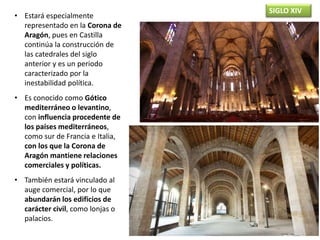 SIGLO XIV
• Estará especialmente
representado en la Corona de
Aragón, pues en Castilla
continúa la construcción de
las catedrales del siglo
anterior y es un periodo
caracterizado por la
inestabilidad política.
• Es conocido como Gótico
mediterráneo o levantino,
con influencia procedente de
los países mediterráneos,
como sur de Francia e Italia,
con los que la Corona de
Aragón mantiene relaciones
comerciales y políticas.
• También estará vinculado al
auge comercial, por lo que
abundarán los edificios de
carácter civil, como lonjas o
palacios.
 