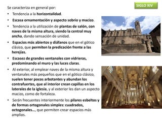 SIGLO XIV
Se caracteriza en general por:
• Tendencia a la horizontalidad.
• Escasa ornamentación y aspecto sobrio y macizo.
• Tendencia a la utilización de plantas de salón, con
naves de la misma altura, siendo la central muy
ancha, dando sensación de unidad.
• Espacios más abiertos y diáfanos que en el gótico
clásico, que permiten la predicación frente a las
herejías.
• Escasez de grandes ventanales con vidrieras,
predominando el muro y las luces claras.
• Al exterior, al emplear naves de la misma altura y
ventanales más pequeños que en el gótico clásico,
suelen tener pocos arbotantes y abundan los
contrafuertes, que al interior crean capillas en los
laterales de la iglesia, y al exterior les dan un aspecto
macizo, como de fortaleza.
• Serán frecuentes interiormente los pilares esbeltos y
de formas ortogonales simples: cuadrados,
octogonales…, que permiten crear espacios más
amplios.
 