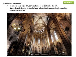 SIGLO XIV
Catedral de Barcelona:
• Comienza en el siglo XIV, pero su fachada es de finales del XIX.
• Naves de prácticamente igual altura, pilares fasciculados simples, capillas
entre contrafuertes.
 