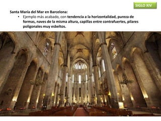 SIGLO XIV
Santa María del Mar en Barcelona:
• Ejemplo más acabado, con tendencia a la horizontalidad, pureza de
formas, naves de la misma altura, capillas entre contrafuertes, pilares
poligonales muy esbeltos.
 
