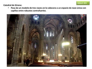 SIGLO XIV
Catedral de Girona:
• Pasa de un modelo de tres naves en la cabecera a un espacio de nave única con
capillas entre robustos contrafuertes.
 