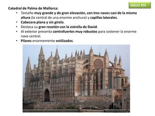 SIGLO XIV
Catedral de Palma de Mallorca:
• Tamaño muy grande y de gran elevación, con tres naves casi de la misma
altura (la central de una enorme anchura) y capillas laterales.
• Cabecera plana y sin girola.
• Destaca su gran rosetón con la estrella de David.
• Al exterior presenta contrafuertes muy robustos para sostener la enorme
nave central.
• Pilares enormemente estilizados.
 