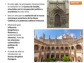 SIGLO XV
• En este siglo, las principales construcciones
se realizarán en la Corona de Castilla,
vinculadas con la recuperación política y
económica de este reino.
• Será un arte para la exaltación de la nueva
monarquía autoritaria de los Reyes
Católicos y la poderosa nobleza cortesana.
• Mostrarán gran
influencia
borgoñona y
flamenca (y
posteriormente
alemana), fruto de
las relaciones
comerciales y
políticas de
Castilla.
• A través de ellas se
introducirán las
formas del gótico
flamígero.
 