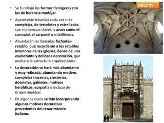 SIGLO XV
• Se fundirán las formas flamígeras con
las de herencia mudéjar
• Aparecerán bóvedas cada vez más
complejas, de terceletes y estrelladas,
con numerosas claves, y arcos como el
conopial, el carpanel o mixtilíneos.
• Abundarán las llamadas fachadas-
retablo, que recordarán a los retablos
interiores de las iglesias, llenos de una
exuberante y delicada decoración, que
ocultará la estructura arquitectónica.
• La decoración se hará más abundante
y muy refinada, abundando motivos
complejas tracerías, cresterías,
doseletes, gabletes, motivos
heráldicos, epigrafía e incluso de
origen mudéjar.
• En algunos casos se irán incorporando
algunos motivos decorativo
procedentes del renacimiento
italiano.
 