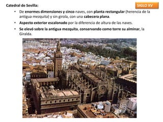 SIGLO XVCatedral de Sevilla:
• De enormes dimensiones y cinco naves, con planta rectangular (herencia de la
antigua mezquita) y sin girola, con una cabecera plana.
• Aspecto exterior escalonado por la diferencia de altura de las naves.
• Se elevó sobre la antigua mezquita, conservando como torre su alminar, la
Giralda.
 