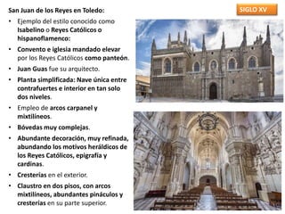SIGLO XVSan Juan de los Reyes en Toledo:
• Ejemplo del estilo conocido como
Isabelino o Reyes Católicos o
hispanoflamenco:
• Convento e iglesia mandado elevar
por los Reyes Católicos como panteón.
• Juan Guas fue su arquitecto.
• Planta simplificada: Nave única entre
contrafuertes e interior en tan solo
dos niveles.
• Empleo de arcos carpanel y
mixtilíneos.
• Bóvedas muy complejas.
• Abundante decoración, muy refinada,
abundando los motivos heráldicos de
los Reyes Católicos, epigrafía y
cardinas.
• Cresterías en el exterior.
• Claustro en dos pisos, con arcos
mixtilíneos, abundantes pináculos y
cresterías en su parte superior.
 