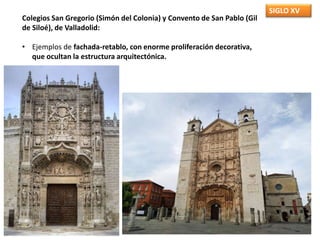 SIGLO XV
Colegios San Gregorio (Simón del Colonia) y Convento de San Pablo (Gil
de Siloé), de Valladolid:
• Ejemplos de fachada-retablo, con enorme proliferación decorativa,
que ocultan la estructura arquitectónica.
 