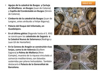 SIGLO XV
• Agujas de la catedral de Burgos y Cartuja
de Miraflores en Burgos (Juan de Colonia)
y Capilla del Condestable en Burgos (Simón
de Colonia).
• Cimborrio de la catedral de Burgos (Juan de
Langres, antes atribuido a Felipe Bigarny).
• Palacio del Duque del Infantado, en
Guadalajara.
• En el último gótico (llegando hasta el S. XVI)
se construyen las catedrales de Segovia o
la Catedral Nueva de Salamanca (Rodrigo y
Juan Gil de Hontañón)
• En la Corona de Aragón se construirán ricas
lonjas, como la de Valencia (Guillem
Sagrera) o Palma de Mallorca (Pere
Compte), muestra de la riqueza vinculada al
comercio mediterráneo, con bóvedas
sostenidas por pilares helicoidales. También
destacará el Palacio de la Generalitat de
Barcelona.
 
